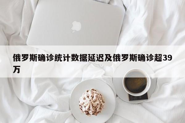 俄罗斯确诊统计数据延迟及俄罗斯确诊超39万