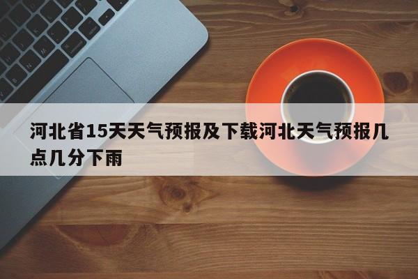 河北省15天天气预报及下载河北天气预报几点几分下雨