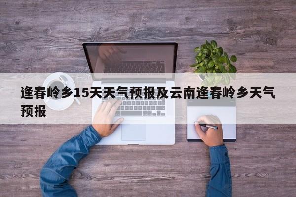 逢春岭乡15天天气预报及云南逢春岭乡天气预报