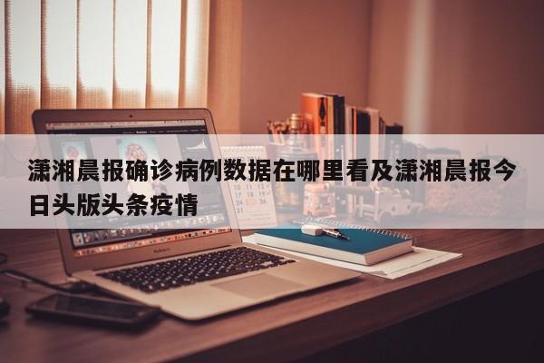 潇湘晨报确诊病例数据在哪里看及潇湘晨报今日头版头条疫情