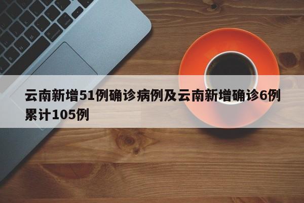 云南新增51例确诊病例及云南新增确诊6例累计105例