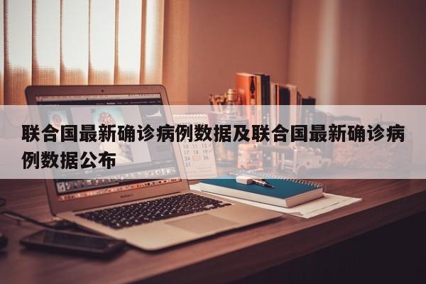 联合国最新确诊病例数据及联合国最新确诊病例数据公布