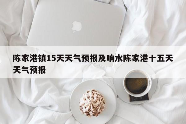 陈家港镇15天天气预报及响水陈家港十五天天气预报