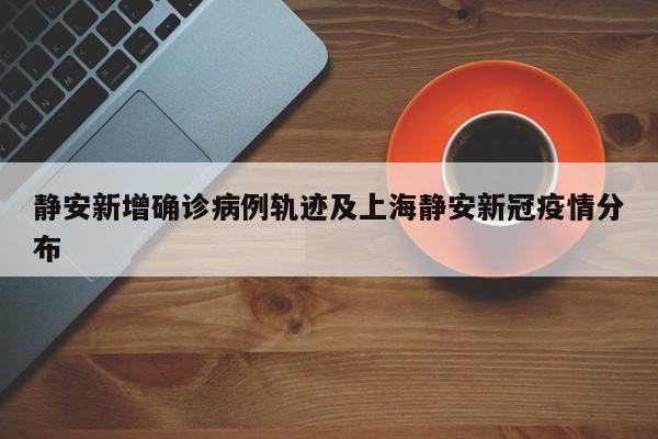 静安新增确诊病例轨迹及上海静安新冠疫情分布