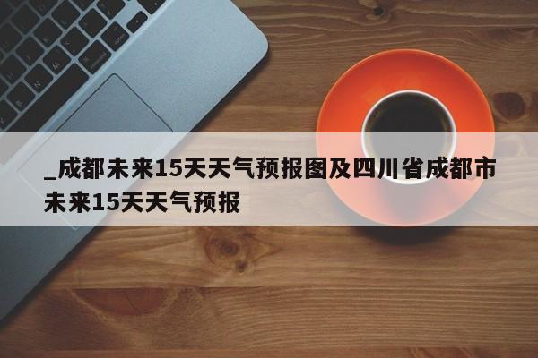 _成都未来15天天气预报图及四川省成都市未来15天天气预报
