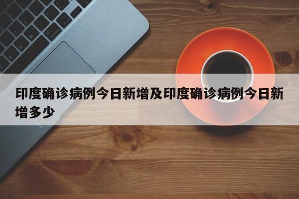印度确诊病例今日新增及印度确诊病例今日新增多少