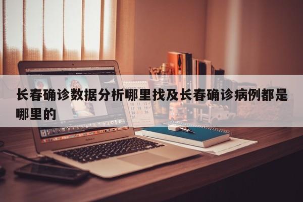 长春确诊数据分析哪里找及长春确诊病例都是哪里的