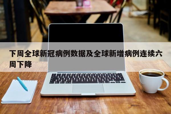 下周全球新冠病例数据及全球新增病例连续六周下降
