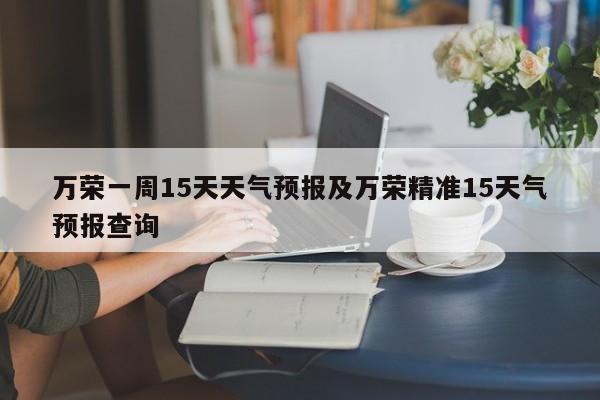 万荣一周15天天气预报及万荣精准15天气预报查询