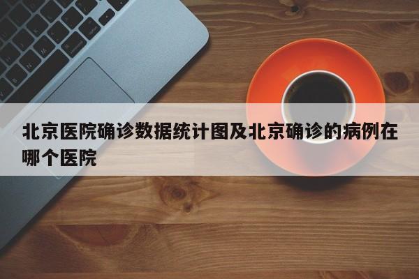 北京医院确诊数据统计图及北京确诊的病例在哪个医院