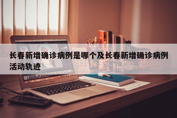 长春新增确诊病例是哪个及长春新增确诊病例活动轨迹