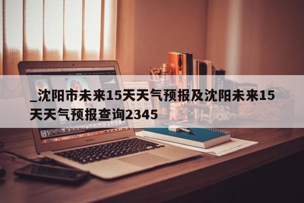 _沈阳市未来15天天气预报及沈阳未来15天天气预报查询2345