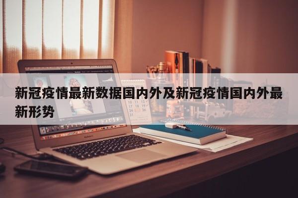 新冠疫情最新数据国内外及新冠疫情国内外最新形势