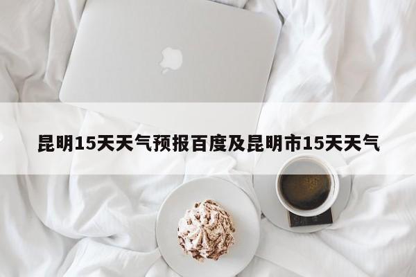 昆明15天天气预报百度及昆明市15天天气