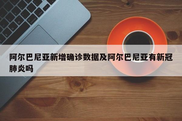阿尔巴尼亚新增确诊数据及阿尔巴尼亚有新冠肺炎吗