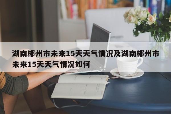 湖南郴州市未来15天天气情况及湖南郴州市未来15天天气情况如何