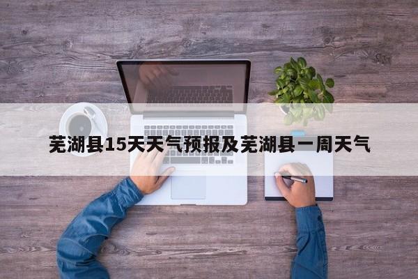 芜湖县15天天气预报及芜湖县一周天气