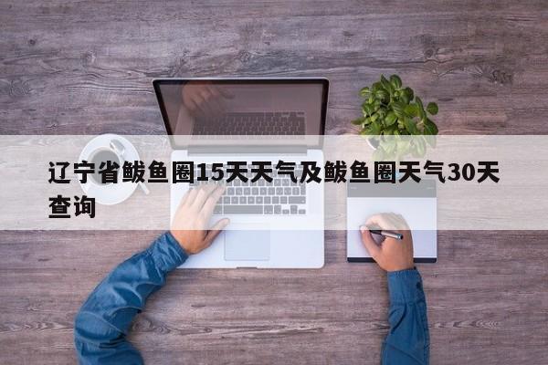 辽宁省鲅鱼圈15天天气及鲅鱼圈天气30天查询