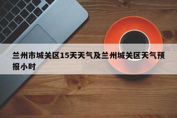 兰州市城关区15天天气及兰州城关区天气预报小时