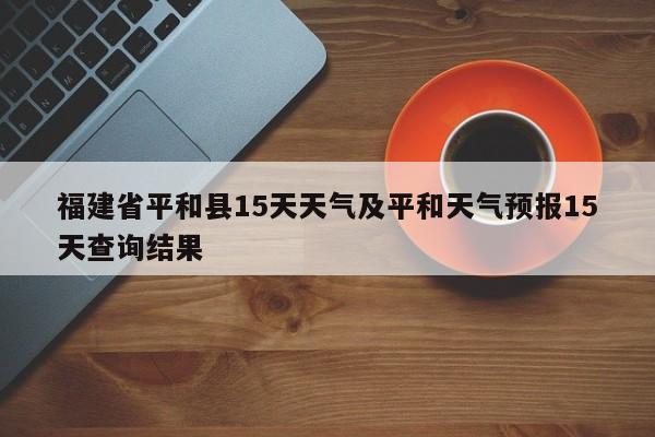 福建省平和县15天天气及平和天气预报15天查询结果