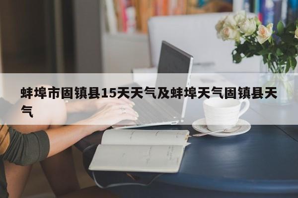 蚌埠市固镇县15天天气及蚌埠天气固镇县天气