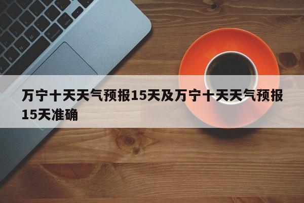 万宁十天天气预报15天及万宁十天天气预报15天准确