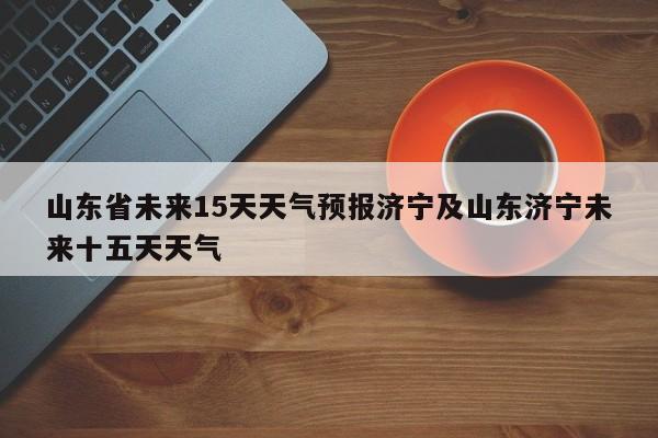 山东省未来15天天气预报济宁及山东济宁未来十五天天气