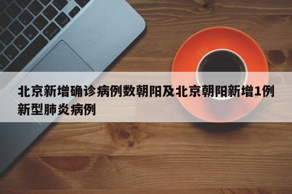 北京新增确诊病例数朝阳及北京朝阳新增1例新型肺炎病例