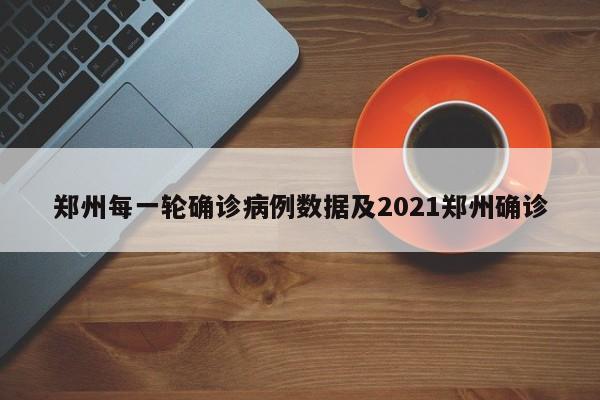 郑州每一轮确诊病例数据及2021郑州确诊