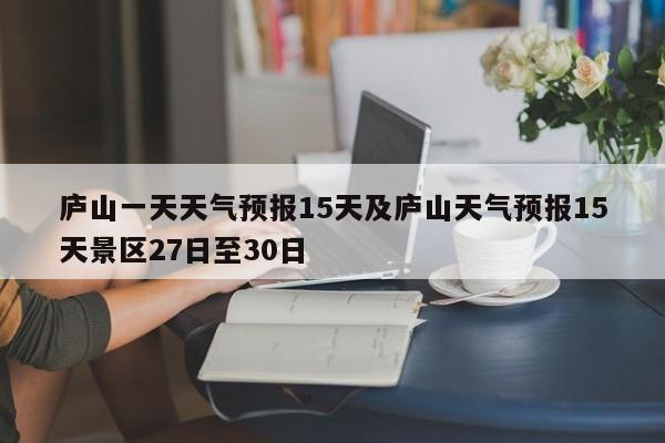 庐山一天天气预报15天及庐山天气预报15天景区27日至30日