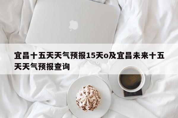 宜昌十五天天气预报15天o及宜昌未来十五天天气预报查询