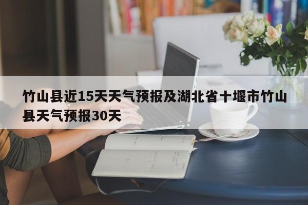 竹山县近15天天气预报及湖北省十堰市竹山县天气预报30天