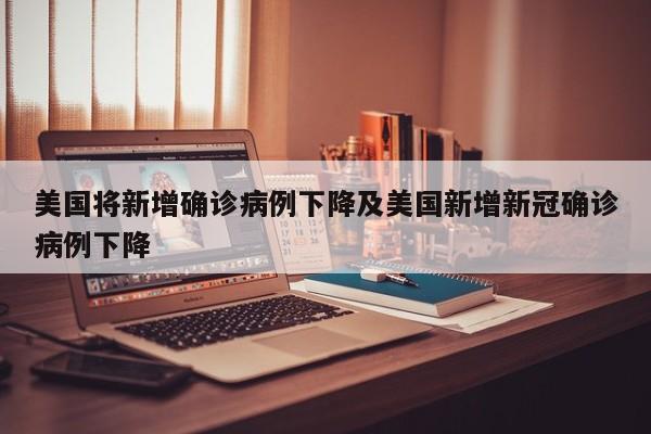 美国将新增确诊病例下降及美国新增新冠确诊病例下降
