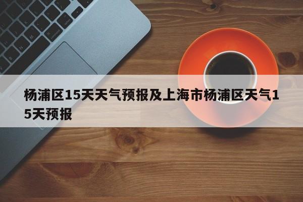 杨浦区15天天气预报及上海市杨浦区天气15天预报