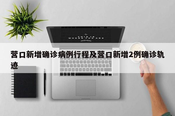 营口新增确诊病例行程及营口新增2例确诊轨迹