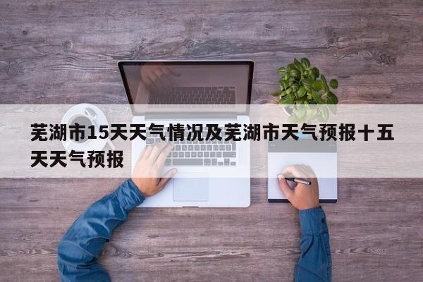 芜湖市15天天气情况及芜湖市天气预报十五天天气预报