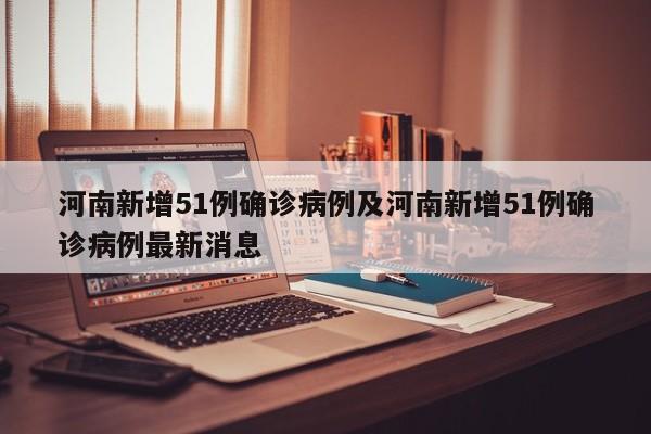 河南新增51例确诊病例及河南新增51例确诊病例最新消息