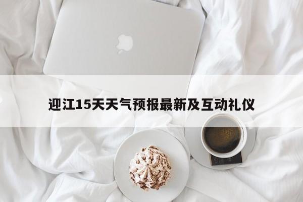 迎江15天天气预报最新及互动礼仪
