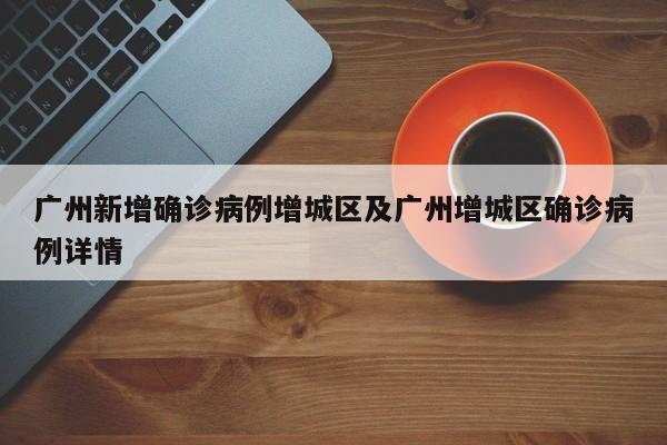 广州新增确诊病例增城区及广州增城区确诊病例详情